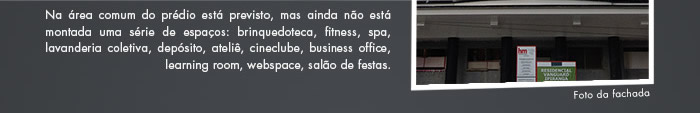 Na área comum do prédia está previsto: brinquedoteca, fitness, spa, lavanderia coletiva, depósito, ateliê, cineclube, business office, learning room, webspace, salão de festas.
