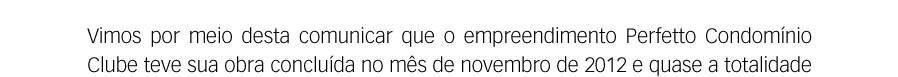 Vimos por meio desta comunicar que o empreendimento Perfetto Condomínio Clube teve sua obra concluída no mês de novembro de 2012 e quase a totalidade