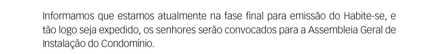 Informamos que estamos, atualmente, na fase final para a emissão do Habite-se, e tão logo seja expedido, os senhores serão convocados para a Assembléia Geral de Instalação do Condomínio.
