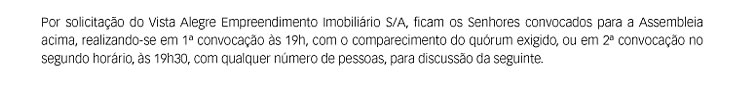 Por solicitação do Vista Alegre Empreendimento Imobiliário S/A, ficam os Senhores convocados para a Assembleia acima, realizando-se em 1ª convocação às 19h, com o comparecimento do quórum exigido, ou em 2ª convocação no segundo horário, às 19h30, com qualquer número de pessoas, para discussão da seguinte.