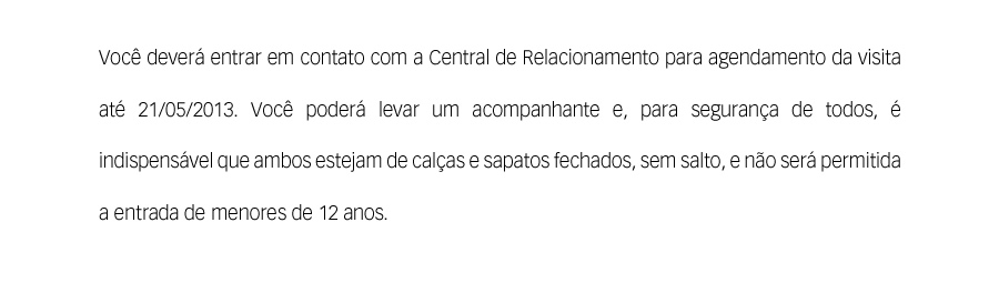 Você deverá entrar em contato com a Central de Relacionamento para agendamento da visita até 21/05/2013. Você poderá levar um acompanhante e, para segurança de todos, é indispensável que ambos estejam de calças e sapatos fechados, sem salto, e não será permitida a entrada de menores de 12 anos.