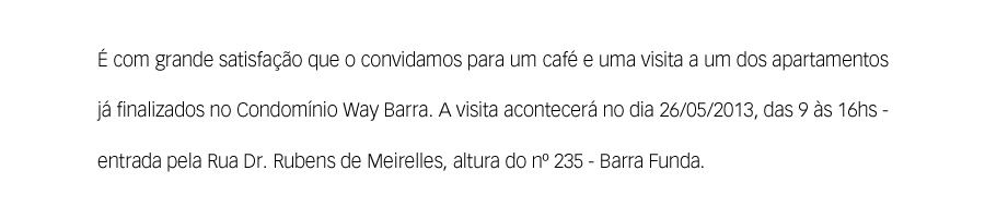 É com grande satisfação que o convidamos para um café e uma visita a um dos apartamentos já finalizados no Condomínio Way Barra. A visita acontecerá no dia 26/05/2013, das 9 às 16hs - entrada pela Rua Dr. Rubens de Meirelles, altura do nº 235 - Barra Funda.