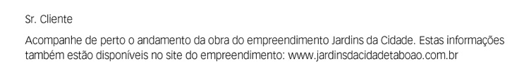Sr. Cliente. Acompanhe de perto o andamento da obra do empreendimento Jardins da Cidade. Estas informações também estão disponíveis no site do empreendimento: www.jardinsdacidadetaboao.com.br