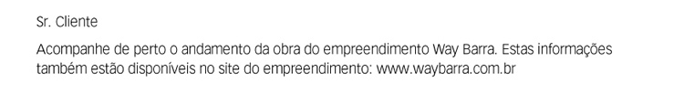 Sr. Cliente. Acompanhe de perto o andamento da obra do empreendimento Way Barra. Estas informações também estão disponíveis no site do empreendimento: www.waybarra.com.br