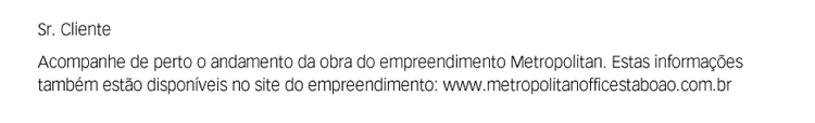 Sr. Cliente. Acompanhe de perto o andamento da obra do empreendimento Metropolitan. Estas informações também estão disponíveis no site do empreendimento: www.metropolitanofficetaboao.com.br
