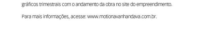 Informamos que a partir do mês de setembro foram disponibilizadas fotos e gráficos trimestrais com o andamento da obra no site do empreendimento. Para mais informações, acesse: www.motionavanhandava.com.br