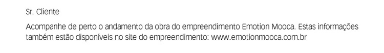 Sr. Cliente. Acompanhe de perto o andamento da obra do empreendimento Emotion Mooca. Estas informações também estão disponíveis no site do empreendimento: http://www.emotionmooca.com.br.