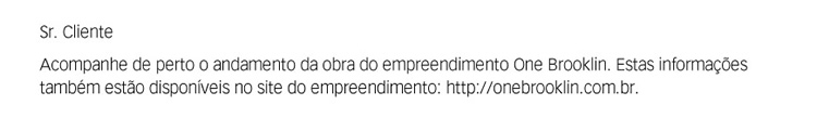 Sr. Cliente. Acompanhe de perto o andamento da obra do empreendimento ONE Brooklin. Estas informações também estão disponíveis no site do empreendimento: http://onebrooklin.com.br.