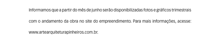 Informamos que a partir do mês de junho serão disponibilizadas fotos e gráficos trimestrais com o andamento da obra no site do empreendimento. Para mais informações, acesse: www.artearquiteturapinheiros.com.br