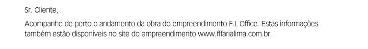 Sr. Cliente. Acompanhe de perto o andamento da obra do empreendimento FL Faria Lima. Estas informações também estão disponíveis no site do empreendimento: http://www.flfarialima.com.br.