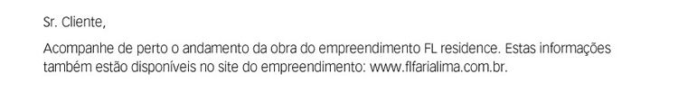 Sr. Cliente. Acompanhe de perto o andamento da obra do empreendimento FL Residence. Estas informações também estão disponíveis no site do empreendimento: http://www.flfarialima.com.br.