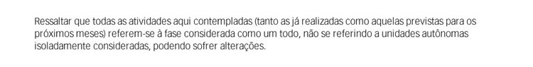 Ressaltar que todas as atividades aqui contempladas (tanto as já realizadas como aquelas previstas para os próximos meses) referem-se à fase considerada como um todo, não se referindo a unidades autônomas isoladamente consideradas, podendo sofrer alteraçõ