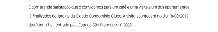 É com grande satisfação que o convidamos para um café e uma visita a um dos apartamentos já finalizados do Jardins da Cidade Condomínio Clube. A visita acontecerá no dia 18/08/2013, das 9 às 16hs - entrada pela Estrada São Francisco, nº 2008. 