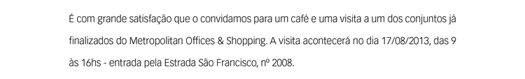 É com grande satisfação que o convidamos para um café e uma visita a um dos apartamentos já finalizados do Metropolitan Offices & Shopping. A visita acontecerá no dia 17/08/2013, das 9 às 16hs - entrada pela Estrada São Francisco, nº 2008. 
