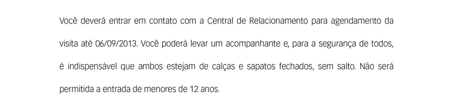 Você deverá entrar em contato com a Central de Relacionamento para agendamento da visita até 06/09/2013. Você poderá levar um acompanhante e, para a segurança de todos, é indispensável que ambos estejam de calças e sapatos fechados, sem salto.