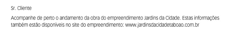 Sr. Cliente. Acompanhe de perto o andamento da obra do empreendimento Jardins da Cidade. Estas informações também estão disponíveis no site do empreendimento: www.jardinsdacidadetaboao.com.br